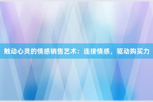 触动心灵的情感销售艺术：连接情感，驱动购买力